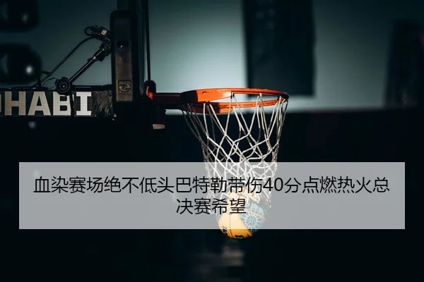 血染赛场绝不低头巴特勒带伤40分点燃热火总决赛希望
