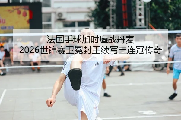 法国手球加时鏖战丹麦 2026世锦赛卫冕封王续写三连冠传奇